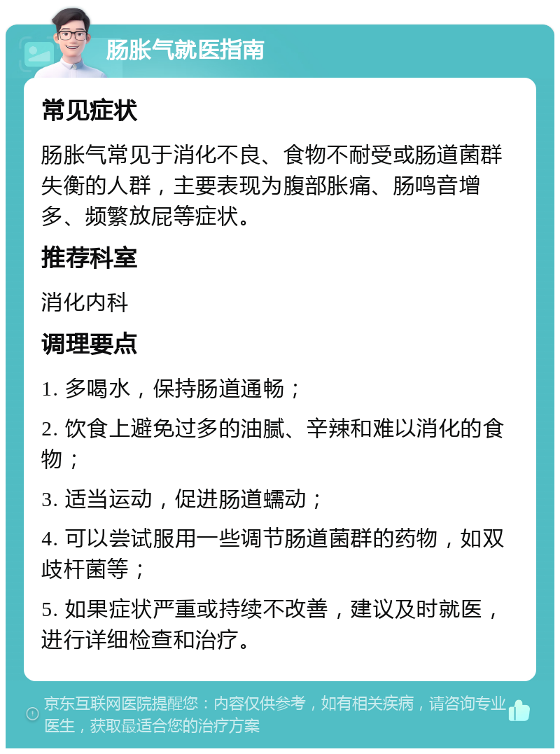 肠胀气就医指南 常见症状 肠胀气常见于消化不良、食物不耐受或肠道菌群失衡的人群，主要表现为腹部胀痛、肠鸣音增多、频繁放屁等症状。 推荐科室 消化内科 调理要点 1. 多喝水，保持肠道通畅； 2. 饮食上避免过多的油腻、辛辣和难以消化的食物； 3. 适当运动，促进肠道蠕动； 4. 可以尝试服用一些调节肠道菌群的药物，如双歧杆菌等； 5. 如果症状严重或持续不改善，建议及时就医，进行详细检查和治疗。