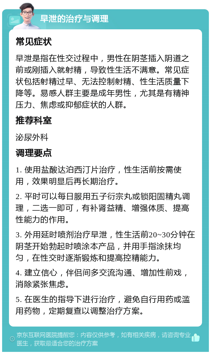 早泄的治疗与调理 常见症状 早泄是指在性交过程中，男性在阴茎插入阴道之前或刚插入就射精，导致性生活不满意。常见症状包括射精过早、无法控制射精、性生活质量下降等。易感人群主要是成年男性，尤其是有精神压力、焦虑或抑郁症状的人群。 推荐科室 泌尿外科 调理要点 1. 使用盐酸达泊西汀片治疗，性生活前按需使用，效果明显后再长期治疗。 2. 平时可以每日服用五子衍宗丸或锁阳固精丸调理，二选一即可，有补肾益精、增强体质、提高性能力的作用。 3. 外用延时喷剂治疗早泄，性生活前20~30分钟在阴茎开始勃起时喷涂本产品，并用手指涂抹均匀，在性交时逐渐锻炼和提高控精能力。 4. 建立信心，伴侣间多交流沟通、增加性前戏，消除紧张焦虑。 5. 在医生的指导下进行治疗，避免自行用药或滥用药物，定期复查以调整治疗方案。