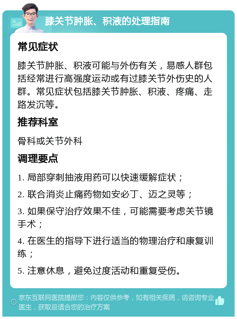 膝关节肿胀、积液的处理指南 常见症状 膝关节肿胀、积液可能与外伤有关，易感人群包括经常进行高强度运动或有过膝关节外伤史的人群。常见症状包括膝关节肿胀、积液、疼痛、走路发沉等。 推荐科室 骨科或关节外科 调理要点 1. 局部穿刺抽液用药可以快速缓解症状； 2. 联合消炎止痛药物如安必丁、迈之灵等； 3. 如果保守治疗效果不佳，可能需要考虑关节镜手术； 4. 在医生的指导下进行适当的物理治疗和康复训练； 5. 注意休息，避免过度活动和重复受伤。