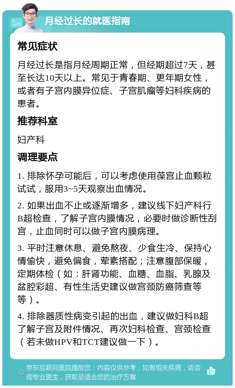 月经过长的就医指南 常见症状 月经过长是指月经周期正常，但经期超过7天，甚至长达10天以上。常见于青春期、更年期女性，或者有子宫内膜异位症、子宫肌瘤等妇科疾病的患者。 推荐科室 妇产科 调理要点 1. 排除怀孕可能后，可以考虑使用葆宫止血颗粒试试，服用3~5天观察出血情况。 2. 如果出血不止或逐渐增多，建议线下妇产科行B超检查，了解子宫内膜情况，必要时做诊断性刮宫，止血同时可以做子宫内膜病理。 3. 平时注意休息、避免熬夜、少食生冷、保持心情愉快，避免偏食，荤素搭配；注意腹部保暖，定期体检（如：肝肾功能、血糖、血脂、乳腺及盆腔彩超、有性生活史建议做宫颈防癌筛查等等）。 4. 排除器质性病变引起的出血，建议做妇科B超了解子宫及附件情况、再次妇科检查、宫颈检查（若未做HPV和TCT建议做一下）。