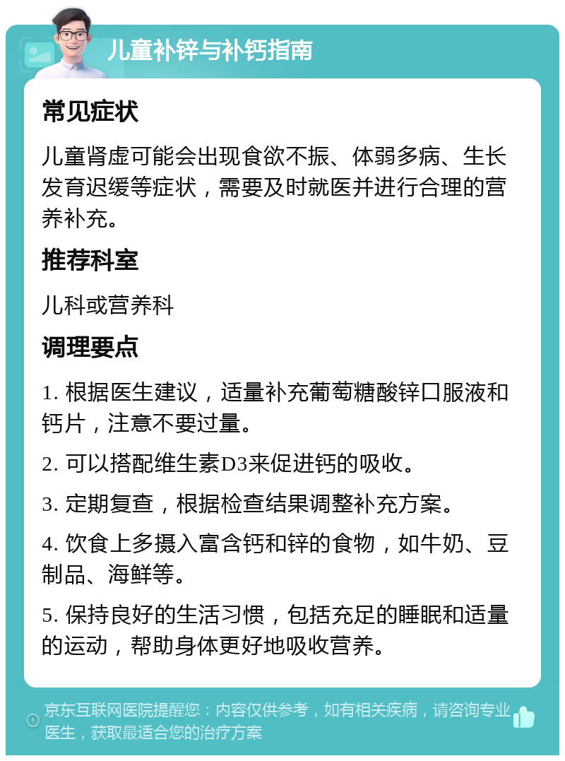 儿童补锌与补钙指南 常见症状 儿童肾虚可能会出现食欲不振、体弱多病、生长发育迟缓等症状，需要及时就医并进行合理的营养补充。 推荐科室 儿科或营养科 调理要点 1. 根据医生建议，适量补充葡萄糖酸锌口服液和钙片，注意不要过量。 2. 可以搭配维生素D3来促进钙的吸收。 3. 定期复查，根据检查结果调整补充方案。 4. 饮食上多摄入富含钙和锌的食物，如牛奶、豆制品、海鲜等。 5. 保持良好的生活习惯，包括充足的睡眠和适量的运动，帮助身体更好地吸收营养。