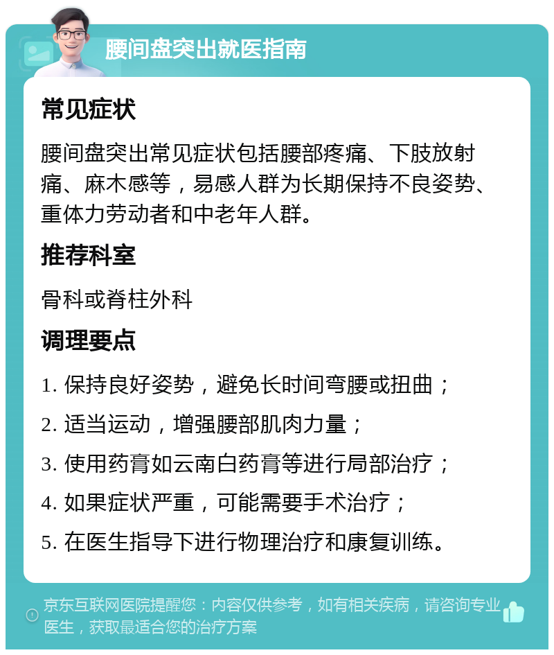 腰间盘突出就医指南 常见症状 腰间盘突出常见症状包括腰部疼痛、下肢放射痛、麻木感等，易感人群为长期保持不良姿势、重体力劳动者和中老年人群。 推荐科室 骨科或脊柱外科 调理要点 1. 保持良好姿势，避免长时间弯腰或扭曲； 2. 适当运动，增强腰部肌肉力量； 3. 使用药膏如云南白药膏等进行局部治疗； 4. 如果症状严重，可能需要手术治疗； 5. 在医生指导下进行物理治疗和康复训练。