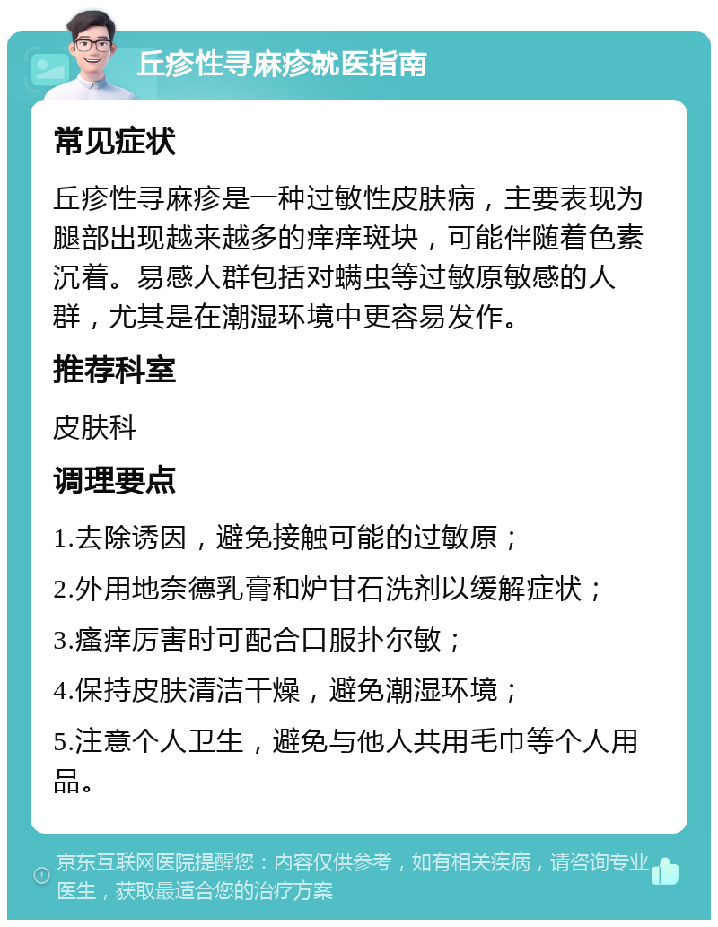 丘疹性寻麻疹就医指南 常见症状 丘疹性寻麻疹是一种过敏性皮肤病，主要表现为腿部出现越来越多的痒痒斑块，可能伴随着色素沉着。易感人群包括对螨虫等过敏原敏感的人群，尤其是在潮湿环境中更容易发作。 推荐科室 皮肤科 调理要点 1.去除诱因，避免接触可能的过敏原； 2.外用地奈德乳膏和炉甘石洗剂以缓解症状； 3.瘙痒厉害时可配合口服扑尔敏； 4.保持皮肤清洁干燥，避免潮湿环境； 5.注意个人卫生，避免与他人共用毛巾等个人用品。