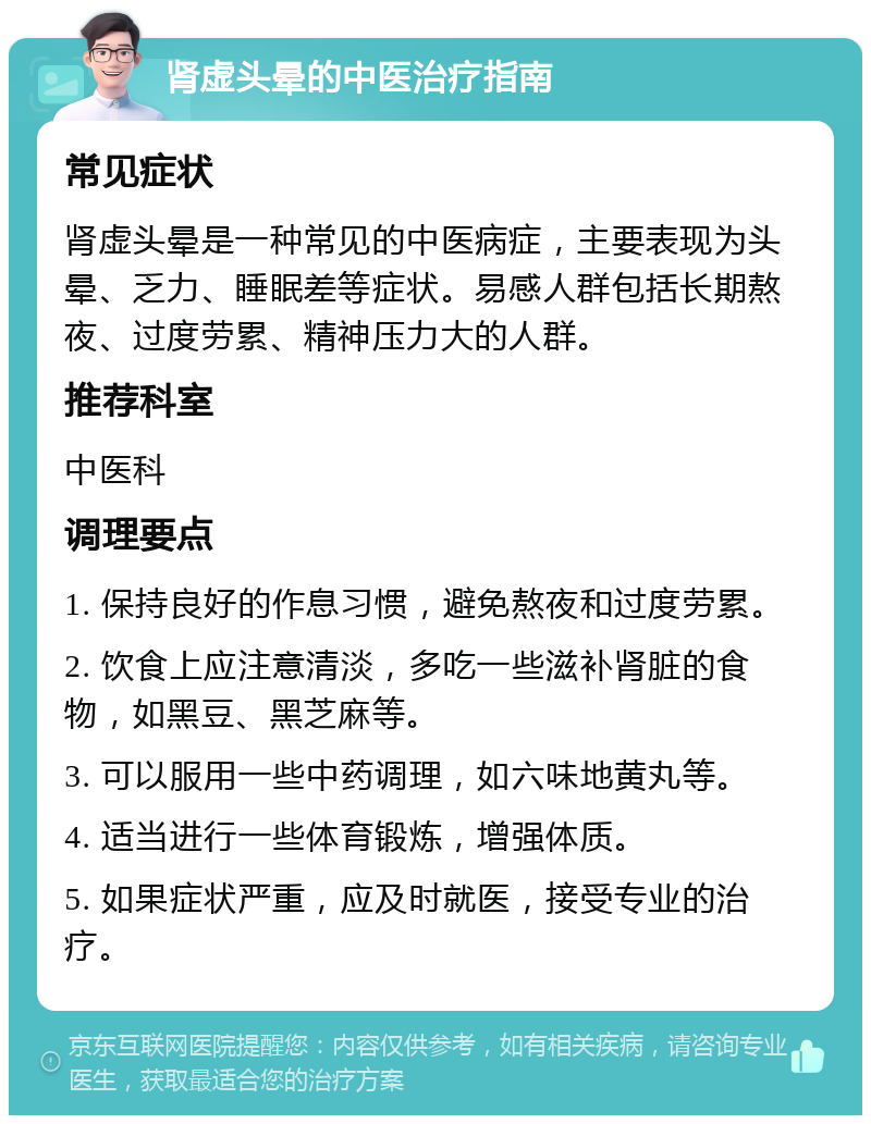 肾虚头晕的中医治疗指南 常见症状 肾虚头晕是一种常见的中医病症，主要表现为头晕、乏力、睡眠差等症状。易感人群包括长期熬夜、过度劳累、精神压力大的人群。 推荐科室 中医科 调理要点 1. 保持良好的作息习惯，避免熬夜和过度劳累。 2. 饮食上应注意清淡，多吃一些滋补肾脏的食物，如黑豆、黑芝麻等。 3. 可以服用一些中药调理，如六味地黄丸等。 4. 适当进行一些体育锻炼，增强体质。 5. 如果症状严重，应及时就医，接受专业的治疗。