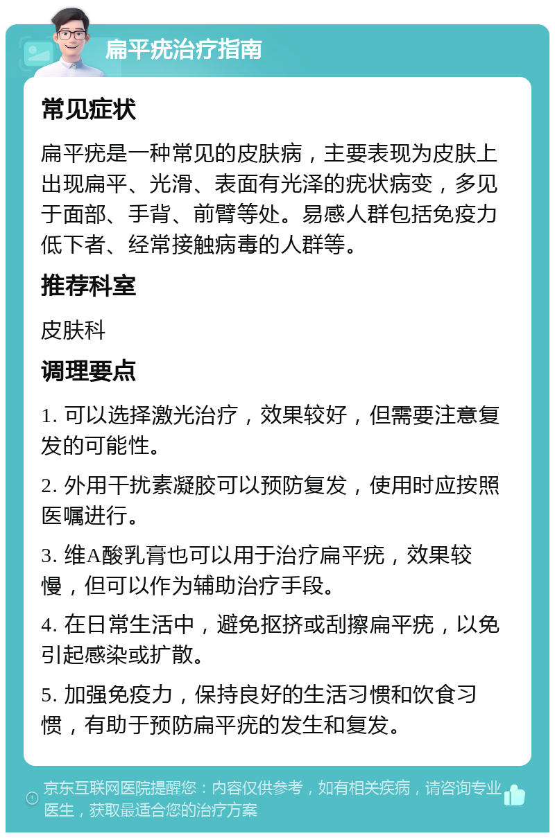 扁平疣治疗指南 常见症状 扁平疣是一种常见的皮肤病，主要表现为皮肤上出现扁平、光滑、表面有光泽的疣状病变，多见于面部、手背、前臂等处。易感人群包括免疫力低下者、经常接触病毒的人群等。 推荐科室 皮肤科 调理要点 1. 可以选择激光治疗，效果较好，但需要注意复发的可能性。 2. 外用干扰素凝胶可以预防复发，使用时应按照医嘱进行。 3. 维A酸乳膏也可以用于治疗扁平疣，效果较慢，但可以作为辅助治疗手段。 4. 在日常生活中，避免抠挤或刮擦扁平疣，以免引起感染或扩散。 5. 加强免疫力，保持良好的生活习惯和饮食习惯，有助于预防扁平疣的发生和复发。