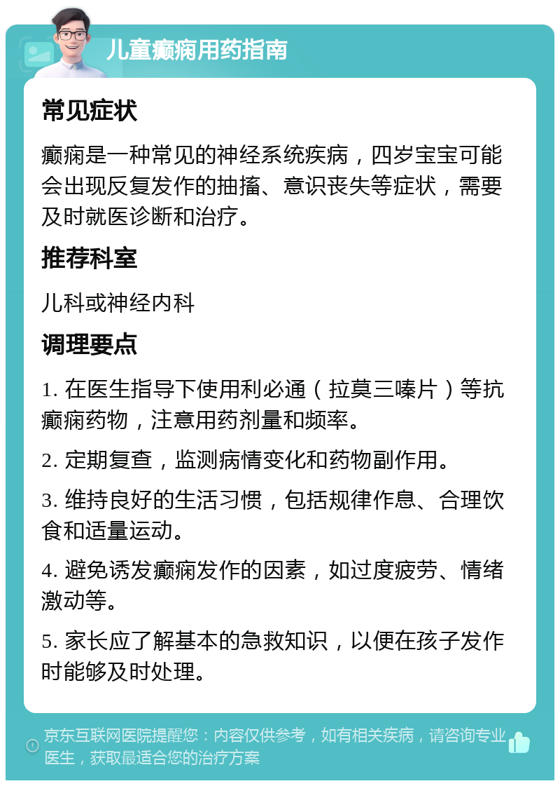 儿童癫痫用药指南 常见症状 癫痫是一种常见的神经系统疾病，四岁宝宝可能会出现反复发作的抽搐、意识丧失等症状，需要及时就医诊断和治疗。 推荐科室 儿科或神经内科 调理要点 1. 在医生指导下使用利必通（拉莫三嗪片）等抗癫痫药物，注意用药剂量和频率。 2. 定期复查，监测病情变化和药物副作用。 3. 维持良好的生活习惯，包括规律作息、合理饮食和适量运动。 4. 避免诱发癫痫发作的因素，如过度疲劳、情绪激动等。 5. 家长应了解基本的急救知识，以便在孩子发作时能够及时处理。