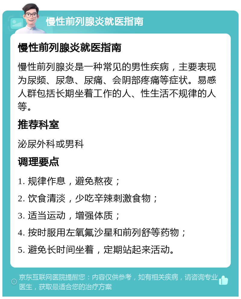 慢性前列腺炎就医指南 慢性前列腺炎就医指南 慢性前列腺炎是一种常见的男性疾病，主要表现为尿频、尿急、尿痛、会阴部疼痛等症状。易感人群包括长期坐着工作的人、性生活不规律的人等。 推荐科室 泌尿外科或男科 调理要点 1. 规律作息，避免熬夜； 2. 饮食清淡，少吃辛辣刺激食物； 3. 适当运动，增强体质； 4. 按时服用左氧氟沙星和前列舒等药物； 5. 避免长时间坐着，定期站起来活动。