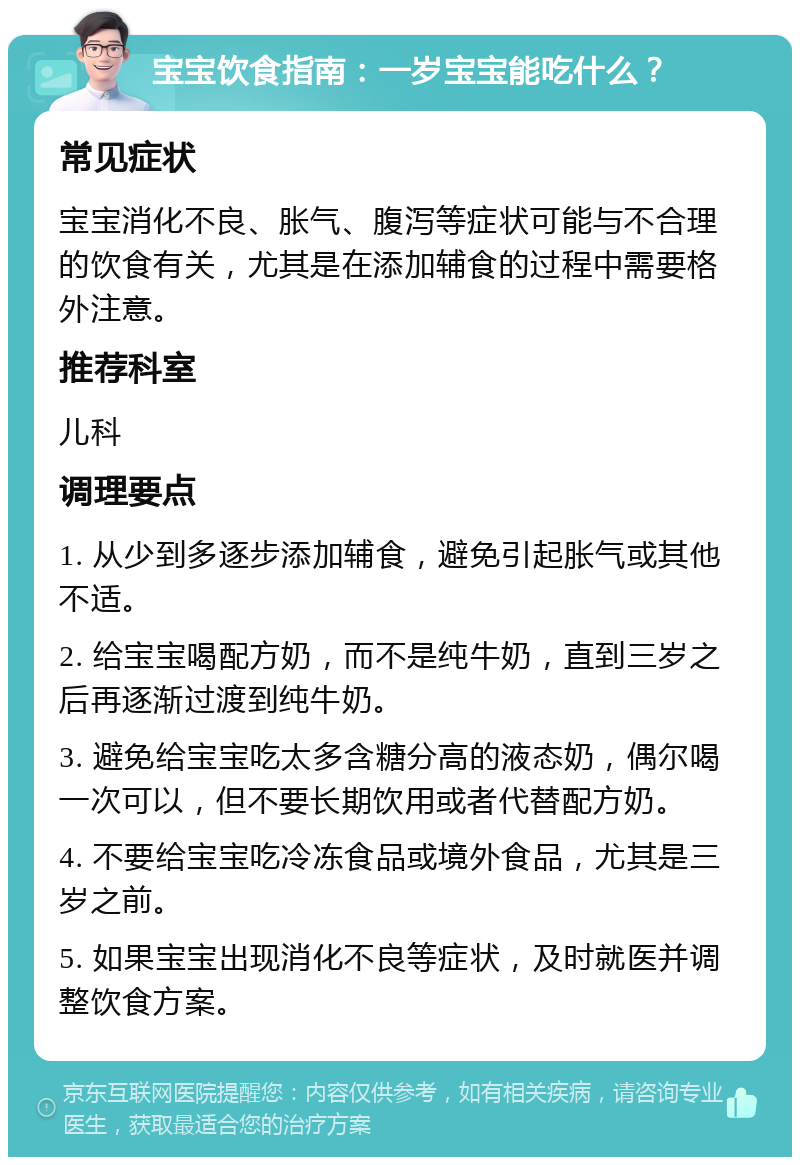 宝宝饮食指南：一岁宝宝能吃什么？ 常见症状 宝宝消化不良、胀气、腹泻等症状可能与不合理的饮食有关，尤其是在添加辅食的过程中需要格外注意。 推荐科室 儿科 调理要点 1. 从少到多逐步添加辅食，避免引起胀气或其他不适。 2. 给宝宝喝配方奶，而不是纯牛奶，直到三岁之后再逐渐过渡到纯牛奶。 3. 避免给宝宝吃太多含糖分高的液态奶，偶尔喝一次可以，但不要长期饮用或者代替配方奶。 4. 不要给宝宝吃冷冻食品或境外食品，尤其是三岁之前。 5. 如果宝宝出现消化不良等症状，及时就医并调整饮食方案。