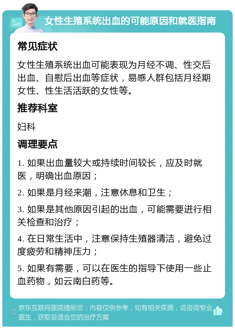 女性生殖系统出血的可能原因和就医指南 常见症状 女性生殖系统出血可能表现为月经不调、性交后出血、自慰后出血等症状，易感人群包括月经期女性、性生活活跃的女性等。 推荐科室 妇科 调理要点 1. 如果出血量较大或持续时间较长，应及时就医，明确出血原因； 2. 如果是月经来潮，注意休息和卫生； 3. 如果是其他原因引起的出血，可能需要进行相关检查和治疗； 4. 在日常生活中，注意保持生殖器清洁，避免过度疲劳和精神压力； 5. 如果有需要，可以在医生的指导下使用一些止血药物，如云南白药等。