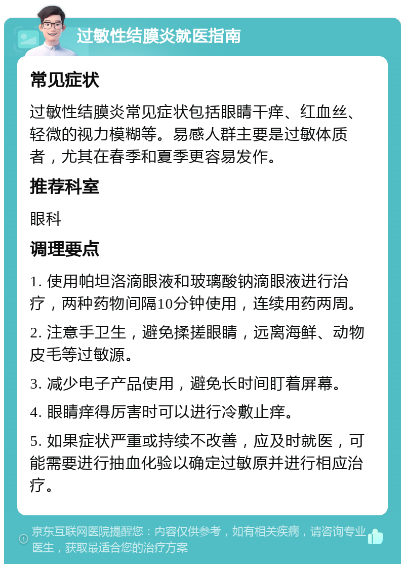 过敏性结膜炎就医指南 常见症状 过敏性结膜炎常见症状包括眼睛干痒、红血丝、轻微的视力模糊等。易感人群主要是过敏体质者，尤其在春季和夏季更容易发作。 推荐科室 眼科 调理要点 1. 使用帕坦洛滴眼液和玻璃酸钠滴眼液进行治疗，两种药物间隔10分钟使用，连续用药两周。 2. 注意手卫生，避免揉搓眼睛，远离海鲜、动物皮毛等过敏源。 3. 减少电子产品使用，避免长时间盯着屏幕。 4. 眼睛痒得厉害时可以进行冷敷止痒。 5. 如果症状严重或持续不改善，应及时就医，可能需要进行抽血化验以确定过敏原并进行相应治疗。