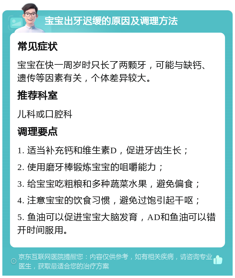 宝宝出牙迟缓的原因及调理方法 常见症状 宝宝在快一周岁时只长了两颗牙，可能与缺钙、遗传等因素有关，个体差异较大。 推荐科室 儿科或口腔科 调理要点 1. 适当补充钙和维生素D，促进牙齿生长； 2. 使用磨牙棒锻炼宝宝的咀嚼能力； 3. 给宝宝吃粗粮和多种蔬菜水果，避免偏食； 4. 注意宝宝的饮食习惯，避免过饱引起干呕； 5. 鱼油可以促进宝宝大脑发育，AD和鱼油可以错开时间服用。