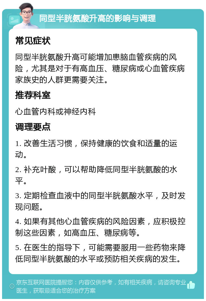 同型半胱氨酸升高的影响与调理 常见症状 同型半胱氨酸升高可能增加患脑血管疾病的风险，尤其是对于有高血压、糖尿病或心血管疾病家族史的人群更需要关注。 推荐科室 心血管内科或神经内科 调理要点 1. 改善生活习惯，保持健康的饮食和适量的运动。 2. 补充叶酸，可以帮助降低同型半胱氨酸的水平。 3. 定期检查血液中的同型半胱氨酸水平，及时发现问题。 4. 如果有其他心血管疾病的风险因素，应积极控制这些因素，如高血压、糖尿病等。 5. 在医生的指导下，可能需要服用一些药物来降低同型半胱氨酸的水平或预防相关疾病的发生。