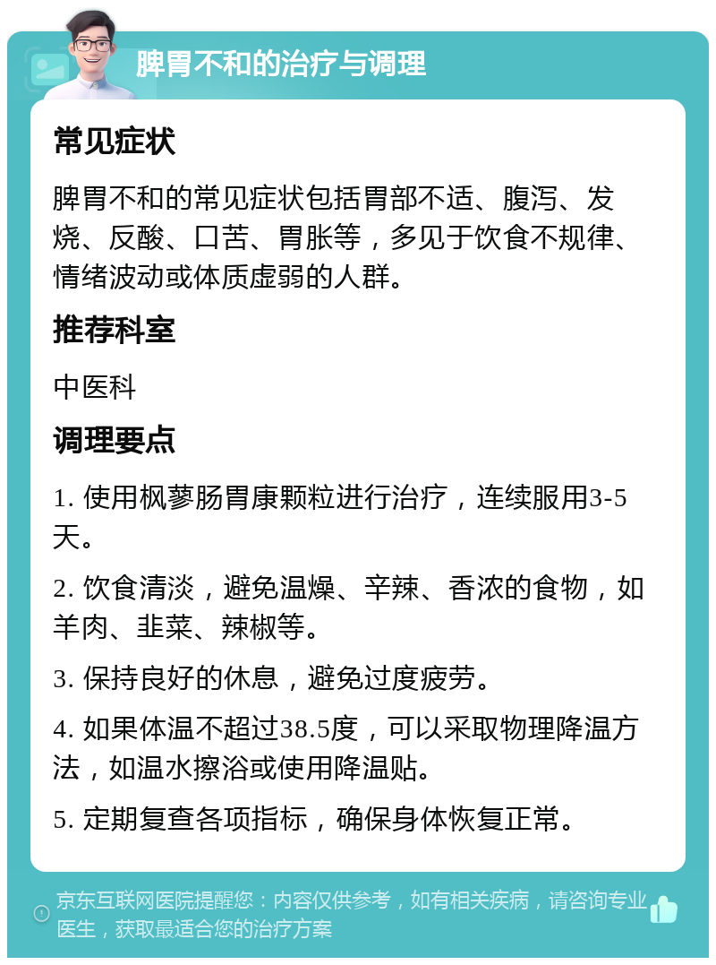 脾胃不和的治疗与调理 常见症状 脾胃不和的常见症状包括胃部不适、腹泻、发烧、反酸、口苦、胃胀等，多见于饮食不规律、情绪波动或体质虚弱的人群。 推荐科室 中医科 调理要点 1. 使用枫蓼肠胃康颗粒进行治疗，连续服用3-5天。 2. 饮食清淡，避免温燥、辛辣、香浓的食物，如羊肉、韭菜、辣椒等。 3. 保持良好的休息，避免过度疲劳。 4. 如果体温不超过38.5度，可以采取物理降温方法，如温水擦浴或使用降温贴。 5. 定期复查各项指标，确保身体恢复正常。