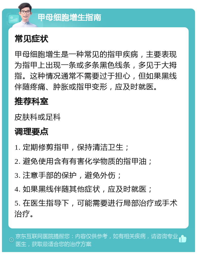 甲母细胞增生指南 常见症状 甲母细胞增生是一种常见的指甲疾病，主要表现为指甲上出现一条或多条黑色线条，多见于大拇指。这种情况通常不需要过于担心，但如果黑线伴随疼痛、肿胀或指甲变形，应及时就医。 推荐科室 皮肤科或足科 调理要点 1. 定期修剪指甲，保持清洁卫生； 2. 避免使用含有有害化学物质的指甲油； 3. 注意手部的保护，避免外伤； 4. 如果黑线伴随其他症状，应及时就医； 5. 在医生指导下，可能需要进行局部治疗或手术治疗。