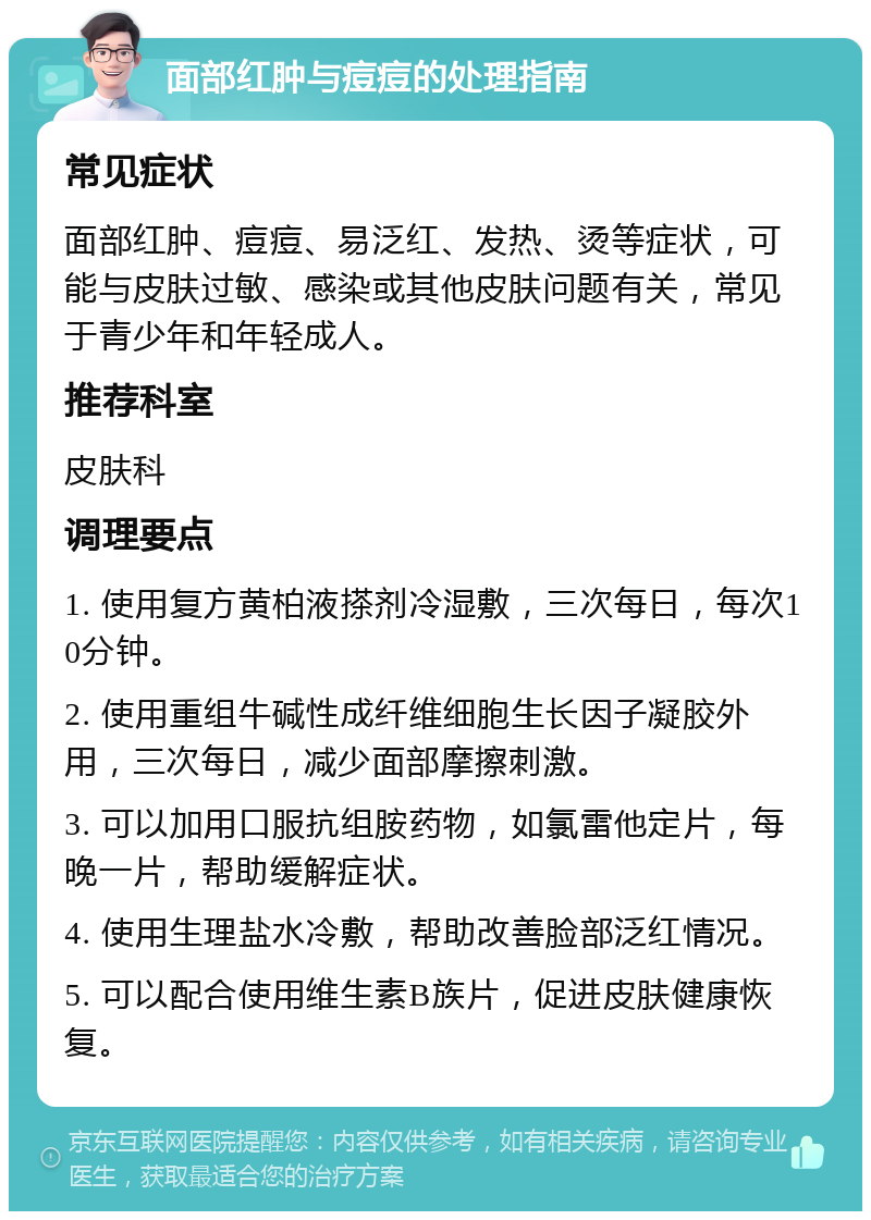 面部红肿与痘痘的处理指南 常见症状 面部红肿、痘痘、易泛红、发热、烫等症状，可能与皮肤过敏、感染或其他皮肤问题有关，常见于青少年和年轻成人。 推荐科室 皮肤科 调理要点 1. 使用复方黄柏液搽剂冷湿敷，三次每日，每次10分钟。 2. 使用重组牛碱性成纤维细胞生长因子凝胶外用，三次每日，减少面部摩擦刺激。 3. 可以加用口服抗组胺药物，如氯雷他定片，每晚一片，帮助缓解症状。 4. 使用生理盐水冷敷，帮助改善脸部泛红情况。 5. 可以配合使用维生素B族片，促进皮肤健康恢复。