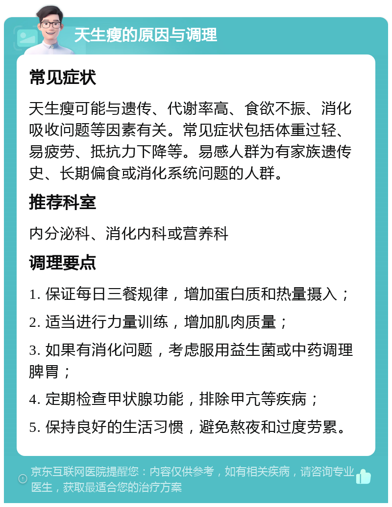 天生瘦的原因与调理 常见症状 天生瘦可能与遗传、代谢率高、食欲不振、消化吸收问题等因素有关。常见症状包括体重过轻、易疲劳、抵抗力下降等。易感人群为有家族遗传史、长期偏食或消化系统问题的人群。 推荐科室 内分泌科、消化内科或营养科 调理要点 1. 保证每日三餐规律，增加蛋白质和热量摄入； 2. 适当进行力量训练，增加肌肉质量； 3. 如果有消化问题，考虑服用益生菌或中药调理脾胃； 4. 定期检查甲状腺功能，排除甲亢等疾病； 5. 保持良好的生活习惯，避免熬夜和过度劳累。