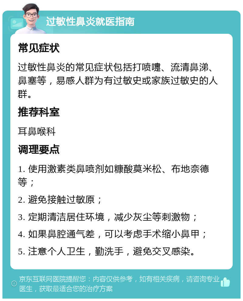 过敏性鼻炎就医指南 常见症状 过敏性鼻炎的常见症状包括打喷嚏、流清鼻涕、鼻塞等，易感人群为有过敏史或家族过敏史的人群。 推荐科室 耳鼻喉科 调理要点 1. 使用激素类鼻喷剂如糠酸莫米松、布地奈德等； 2. 避免接触过敏原； 3. 定期清洁居住环境，减少灰尘等刺激物； 4. 如果鼻腔通气差，可以考虑手术缩小鼻甲； 5. 注意个人卫生，勤洗手，避免交叉感染。