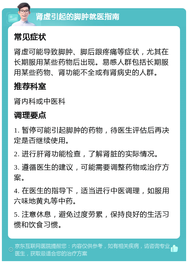 肾虚引起的脚肿就医指南 常见症状 肾虚可能导致脚肿、脚后跟疼痛等症状，尤其在长期服用某些药物后出现。易感人群包括长期服用某些药物、肾功能不全或有肾病史的人群。 推荐科室 肾内科或中医科 调理要点 1. 暂停可能引起脚肿的药物，待医生评估后再决定是否继续使用。 2. 进行肝肾功能检查，了解肾脏的实际情况。 3. 遵循医生的建议，可能需要调整药物或治疗方案。 4. 在医生的指导下，适当进行中医调理，如服用六味地黄丸等中药。 5. 注意休息，避免过度劳累，保持良好的生活习惯和饮食习惯。