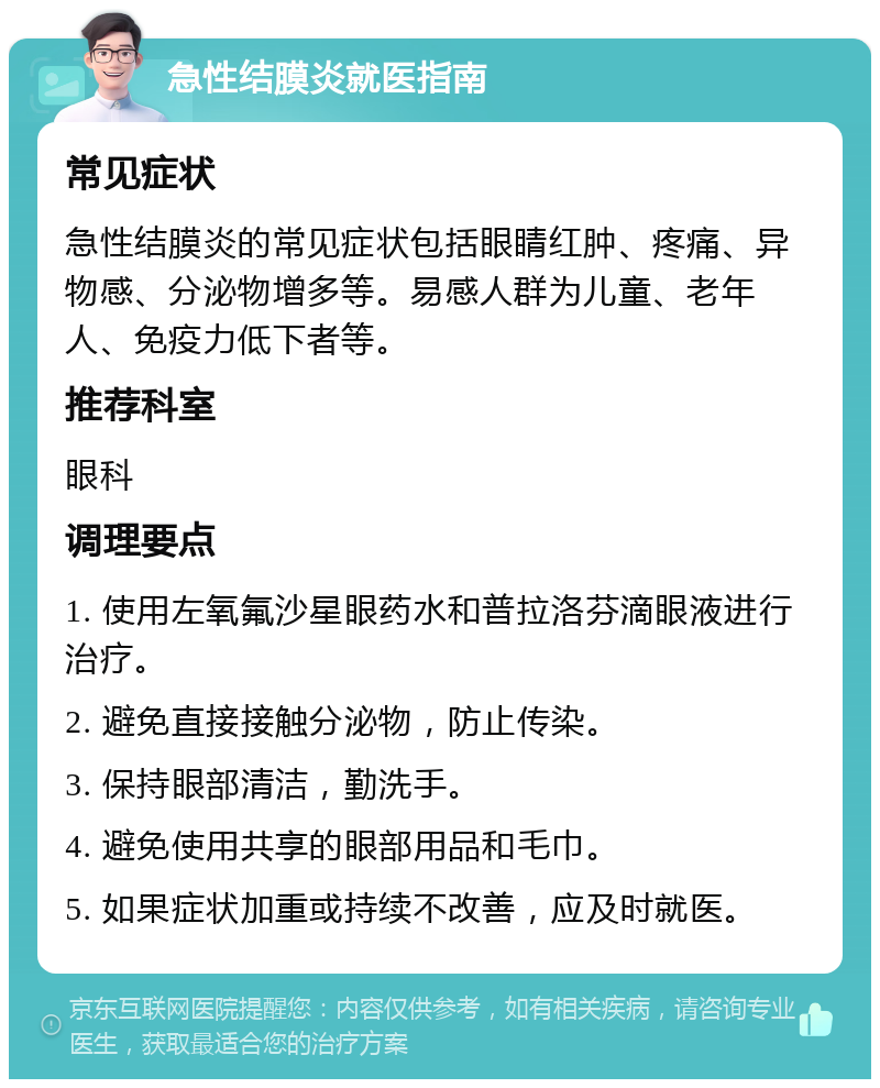 急性结膜炎就医指南 常见症状 急性结膜炎的常见症状包括眼睛红肿、疼痛、异物感、分泌物增多等。易感人群为儿童、老年人、免疫力低下者等。 推荐科室 眼科 调理要点 1. 使用左氧氟沙星眼药水和普拉洛芬滴眼液进行治疗。 2. 避免直接接触分泌物，防止传染。 3. 保持眼部清洁，勤洗手。 4. 避免使用共享的眼部用品和毛巾。 5. 如果症状加重或持续不改善，应及时就医。