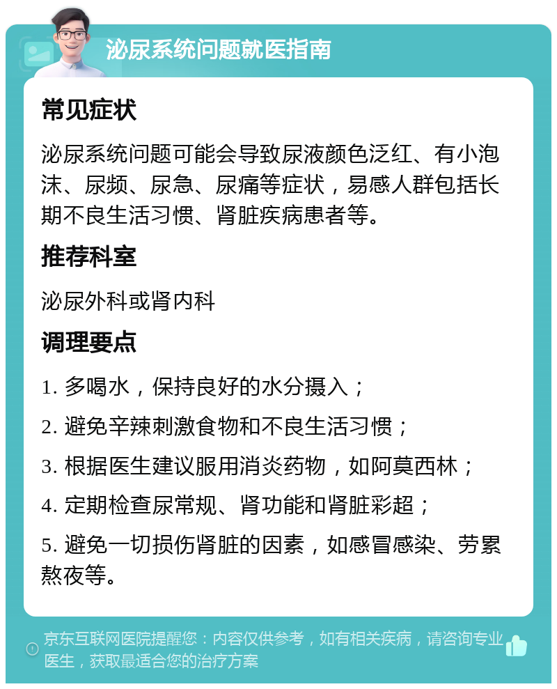 泌尿系统问题就医指南 常见症状 泌尿系统问题可能会导致尿液颜色泛红、有小泡沫、尿频、尿急、尿痛等症状，易感人群包括长期不良生活习惯、肾脏疾病患者等。 推荐科室 泌尿外科或肾内科 调理要点 1. 多喝水，保持良好的水分摄入； 2. 避免辛辣刺激食物和不良生活习惯； 3. 根据医生建议服用消炎药物，如阿莫西林； 4. 定期检查尿常规、肾功能和肾脏彩超； 5. 避免一切损伤肾脏的因素，如感冒感染、劳累熬夜等。