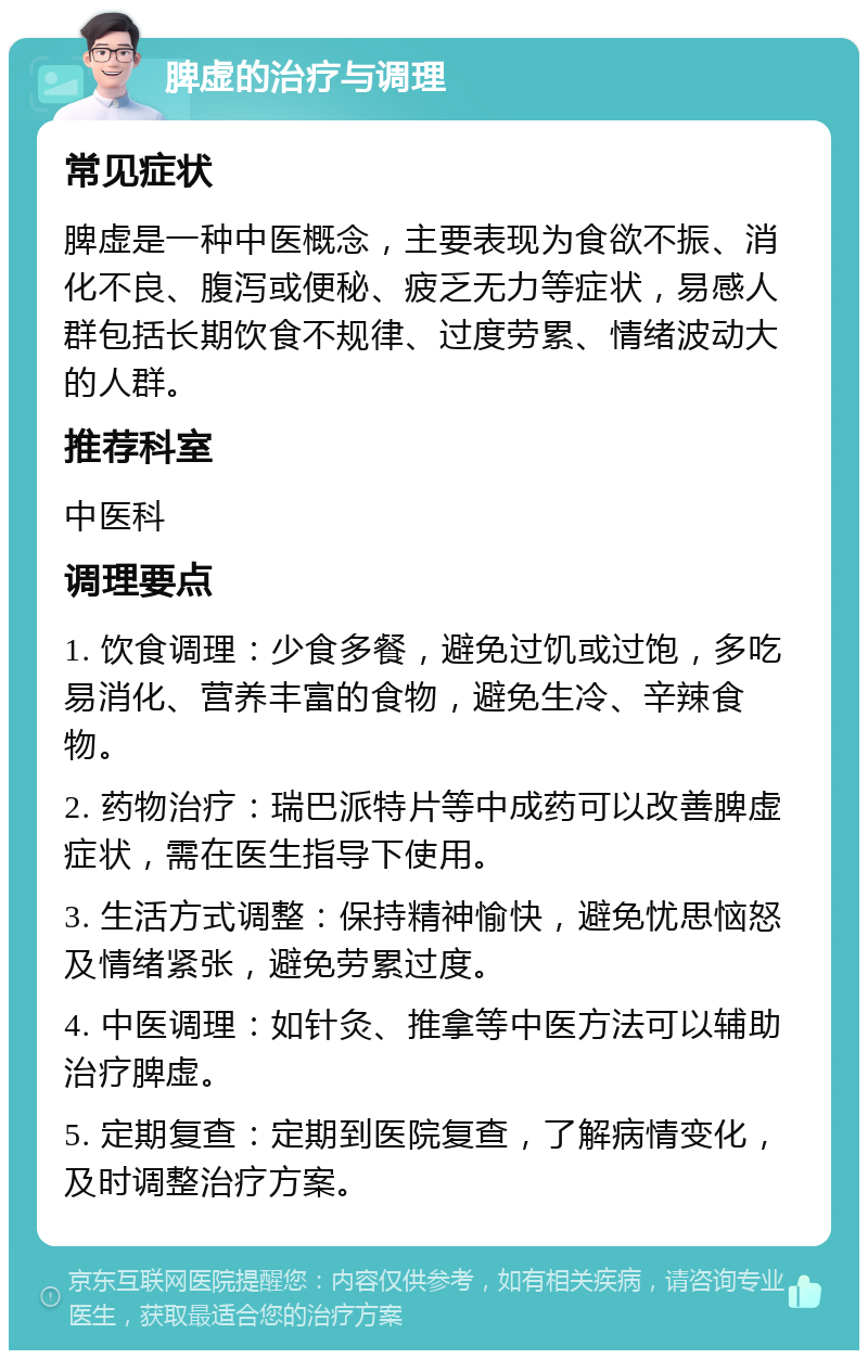 脾虚的治疗与调理 常见症状 脾虚是一种中医概念，主要表现为食欲不振、消化不良、腹泻或便秘、疲乏无力等症状，易感人群包括长期饮食不规律、过度劳累、情绪波动大的人群。 推荐科室 中医科 调理要点 1. 饮食调理：少食多餐，避免过饥或过饱，多吃易消化、营养丰富的食物，避免生冷、辛辣食物。 2. 药物治疗：瑞巴派特片等中成药可以改善脾虚症状，需在医生指导下使用。 3. 生活方式调整：保持精神愉快，避免忧思恼怒及情绪紧张，避免劳累过度。 4. 中医调理：如针灸、推拿等中医方法可以辅助治疗脾虚。 5. 定期复查：定期到医院复查，了解病情变化，及时调整治疗方案。