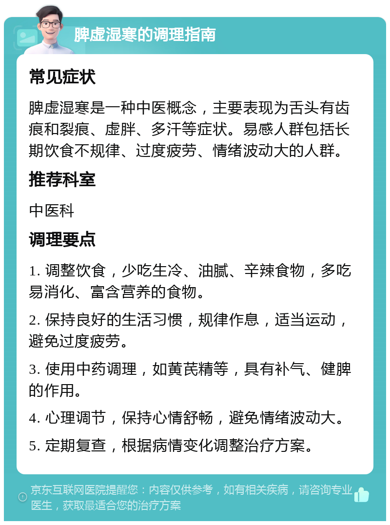 脾虚湿寒的调理指南 常见症状 脾虚湿寒是一种中医概念，主要表现为舌头有齿痕和裂痕、虚胖、多汗等症状。易感人群包括长期饮食不规律、过度疲劳、情绪波动大的人群。 推荐科室 中医科 调理要点 1. 调整饮食，少吃生冷、油腻、辛辣食物，多吃易消化、富含营养的食物。 2. 保持良好的生活习惯，规律作息，适当运动，避免过度疲劳。 3. 使用中药调理，如黄芪精等，具有补气、健脾的作用。 4. 心理调节，保持心情舒畅，避免情绪波动大。 5. 定期复查，根据病情变化调整治疗方案。