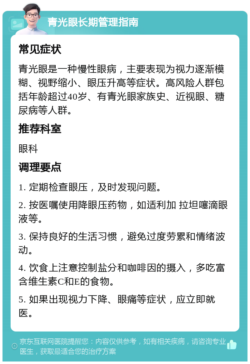 青光眼长期管理指南 常见症状 青光眼是一种慢性眼病，主要表现为视力逐渐模糊、视野缩小、眼压升高等症状。高风险人群包括年龄超过40岁、有青光眼家族史、近视眼、糖尿病等人群。 推荐科室 眼科 调理要点 1. 定期检查眼压，及时发现问题。 2. 按医嘱使用降眼压药物，如适利加 拉坦噻滴眼液等。 3. 保持良好的生活习惯，避免过度劳累和情绪波动。 4. 饮食上注意控制盐分和咖啡因的摄入，多吃富含维生素C和E的食物。 5. 如果出现视力下降、眼痛等症状，应立即就医。