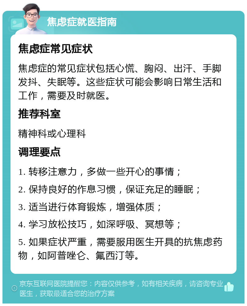 焦虑症就医指南 焦虑症常见症状 焦虑症的常见症状包括心慌、胸闷、出汗、手脚发抖、失眠等。这些症状可能会影响日常生活和工作，需要及时就医。 推荐科室 精神科或心理科 调理要点 1. 转移注意力，多做一些开心的事情； 2. 保持良好的作息习惯，保证充足的睡眠； 3. 适当进行体育锻炼，增强体质； 4. 学习放松技巧，如深呼吸、冥想等； 5. 如果症状严重，需要服用医生开具的抗焦虑药物，如阿普唑仑、氟西汀等。