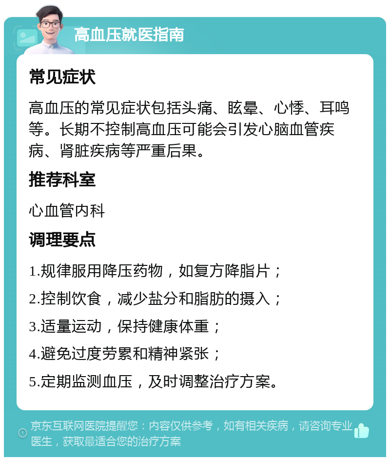 高血压就医指南 常见症状 高血压的常见症状包括头痛、眩晕、心悸、耳鸣等。长期不控制高血压可能会引发心脑血管疾病、肾脏疾病等严重后果。 推荐科室 心血管内科 调理要点 1.规律服用降压药物，如复方降脂片； 2.控制饮食，减少盐分和脂肪的摄入； 3.适量运动，保持健康体重； 4.避免过度劳累和精神紧张； 5.定期监测血压，及时调整治疗方案。