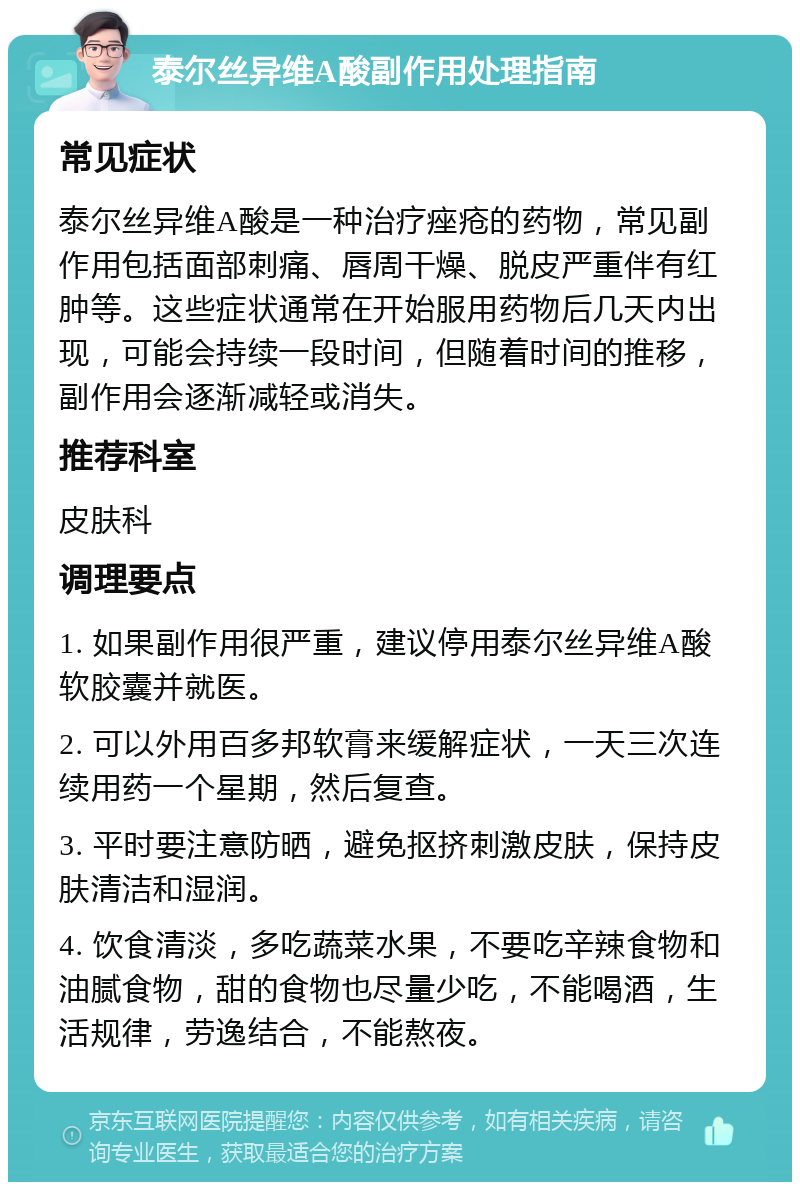 泰尔丝异维A酸副作用处理指南 常见症状 泰尔丝异维A酸是一种治疗痤疮的药物，常见副作用包括面部刺痛、唇周干燥、脱皮严重伴有红肿等。这些症状通常在开始服用药物后几天内出现，可能会持续一段时间，但随着时间的推移，副作用会逐渐减轻或消失。 推荐科室 皮肤科 调理要点 1. 如果副作用很严重，建议停用泰尔丝异维A酸软胶囊并就医。 2. 可以外用百多邦软膏来缓解症状，一天三次连续用药一个星期，然后复查。 3. 平时要注意防晒，避免抠挤刺激皮肤，保持皮肤清洁和湿润。 4. 饮食清淡，多吃蔬菜水果，不要吃辛辣食物和油腻食物，甜的食物也尽量少吃，不能喝酒，生活规律，劳逸结合，不能熬夜。