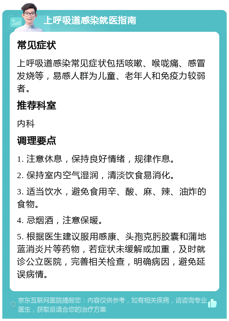 上呼吸道感染就医指南 常见症状 上呼吸道感染常见症状包括咳嗽、喉咙痛、感冒发烧等，易感人群为儿童、老年人和免疫力较弱者。 推荐科室 内科 调理要点 1. 注意休息，保持良好情绪，规律作息。 2. 保持室内空气湿润，清淡饮食易消化。 3. 适当饮水，避免食用辛、酸、麻、辣、油炸的食物。 4. 忌烟酒，注意保暖。 5. 根据医生建议服用感康、头孢克肟胶囊和蒲地蓝消炎片等药物，若症状未缓解或加重，及时就诊公立医院，完善相关检查，明确病因，避免延误病情。