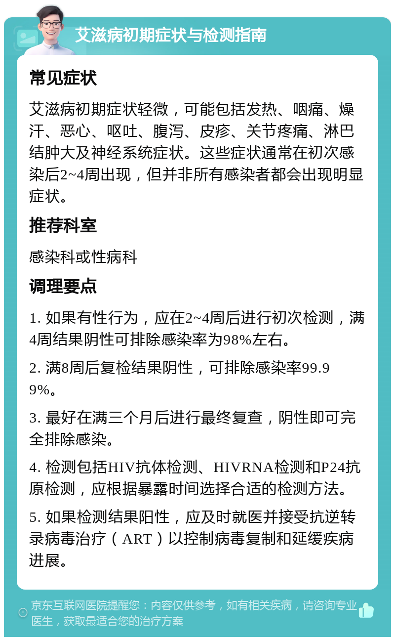 艾滋病初期症状与检测指南 常见症状 艾滋病初期症状轻微，可能包括发热、咽痛、燥汗、恶心、呕吐、腹泻、皮疹、关节疼痛、淋巴结肿大及神经系统症状。这些症状通常在初次感染后2~4周出现，但并非所有感染者都会出现明显症状。 推荐科室 感染科或性病科 调理要点 1. 如果有性行为，应在2~4周后进行初次检测，满4周结果阴性可排除感染率为98%左右。 2. 满8周后复检结果阴性，可排除感染率99.99%。 3. 最好在满三个月后进行最终复查，阴性即可完全排除感染。 4. 检测包括HIV抗体检测、HIVRNA检测和P24抗原检测，应根据暴露时间选择合适的检测方法。 5. 如果检测结果阳性，应及时就医并接受抗逆转录病毒治疗（ART）以控制病毒复制和延缓疾病进展。