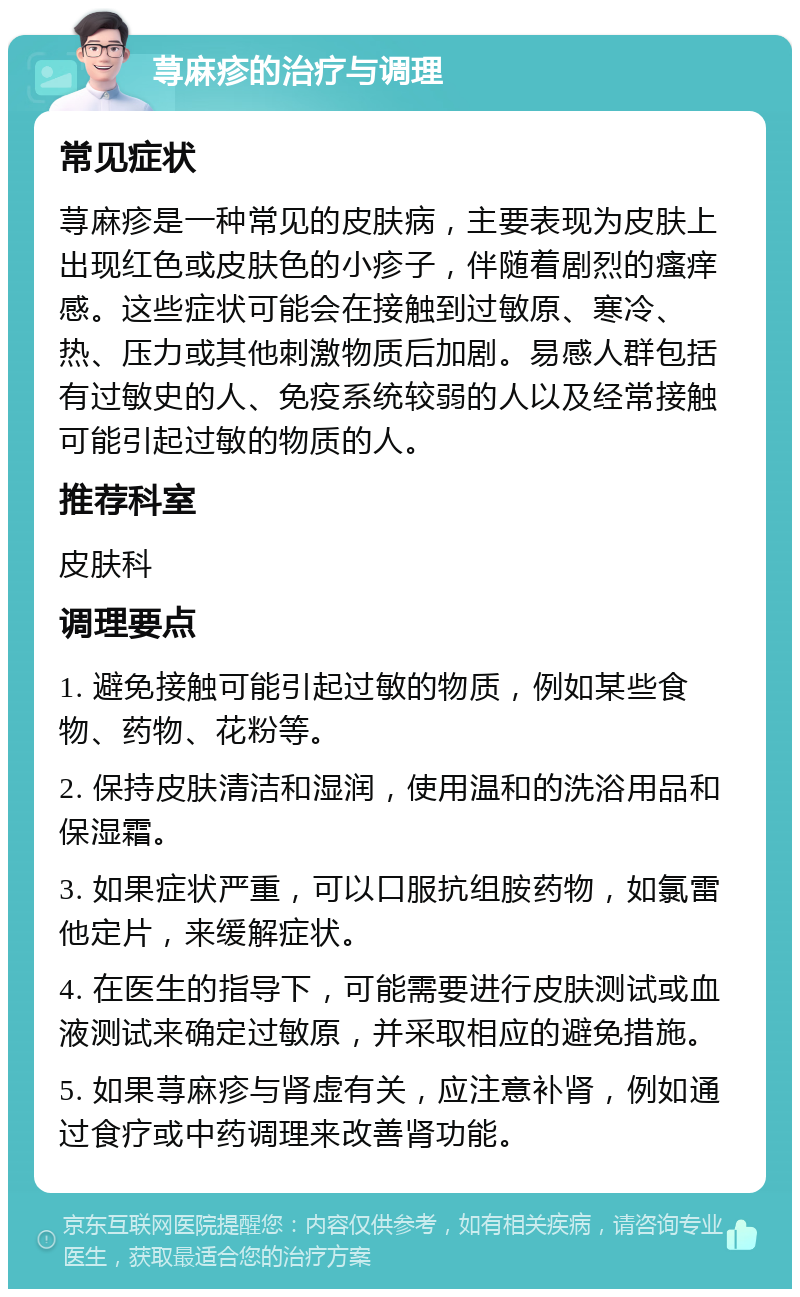 荨麻疹的治疗与调理 常见症状 荨麻疹是一种常见的皮肤病，主要表现为皮肤上出现红色或皮肤色的小疹子，伴随着剧烈的瘙痒感。这些症状可能会在接触到过敏原、寒冷、热、压力或其他刺激物质后加剧。易感人群包括有过敏史的人、免疫系统较弱的人以及经常接触可能引起过敏的物质的人。 推荐科室 皮肤科 调理要点 1. 避免接触可能引起过敏的物质，例如某些食物、药物、花粉等。 2. 保持皮肤清洁和湿润，使用温和的洗浴用品和保湿霜。 3. 如果症状严重，可以口服抗组胺药物，如氯雷他定片，来缓解症状。 4. 在医生的指导下，可能需要进行皮肤测试或血液测试来确定过敏原，并采取相应的避免措施。 5. 如果荨麻疹与肾虚有关，应注意补肾，例如通过食疗或中药调理来改善肾功能。