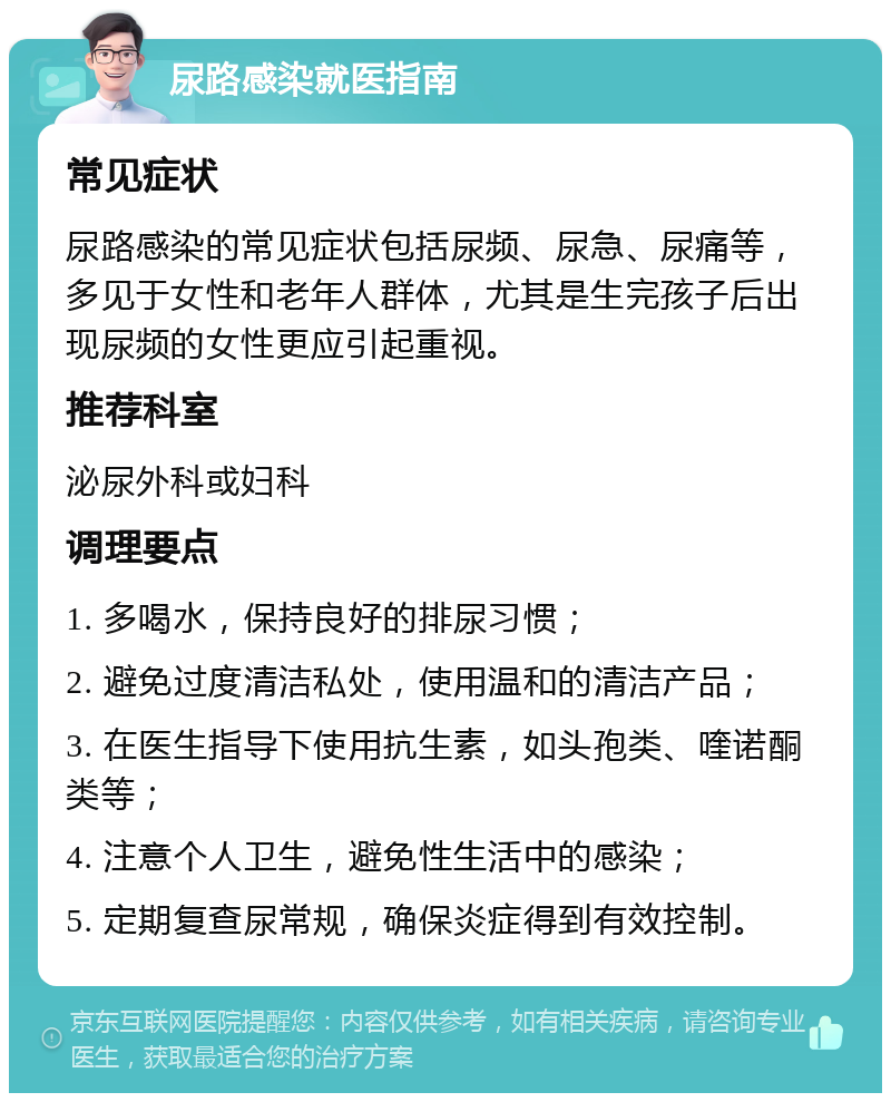 尿路感染就医指南 常见症状 尿路感染的常见症状包括尿频、尿急、尿痛等，多见于女性和老年人群体，尤其是生完孩子后出现尿频的女性更应引起重视。 推荐科室 泌尿外科或妇科 调理要点 1. 多喝水，保持良好的排尿习惯； 2. 避免过度清洁私处，使用温和的清洁产品； 3. 在医生指导下使用抗生素，如头孢类、喹诺酮类等； 4. 注意个人卫生，避免性生活中的感染； 5. 定期复查尿常规，确保炎症得到有效控制。