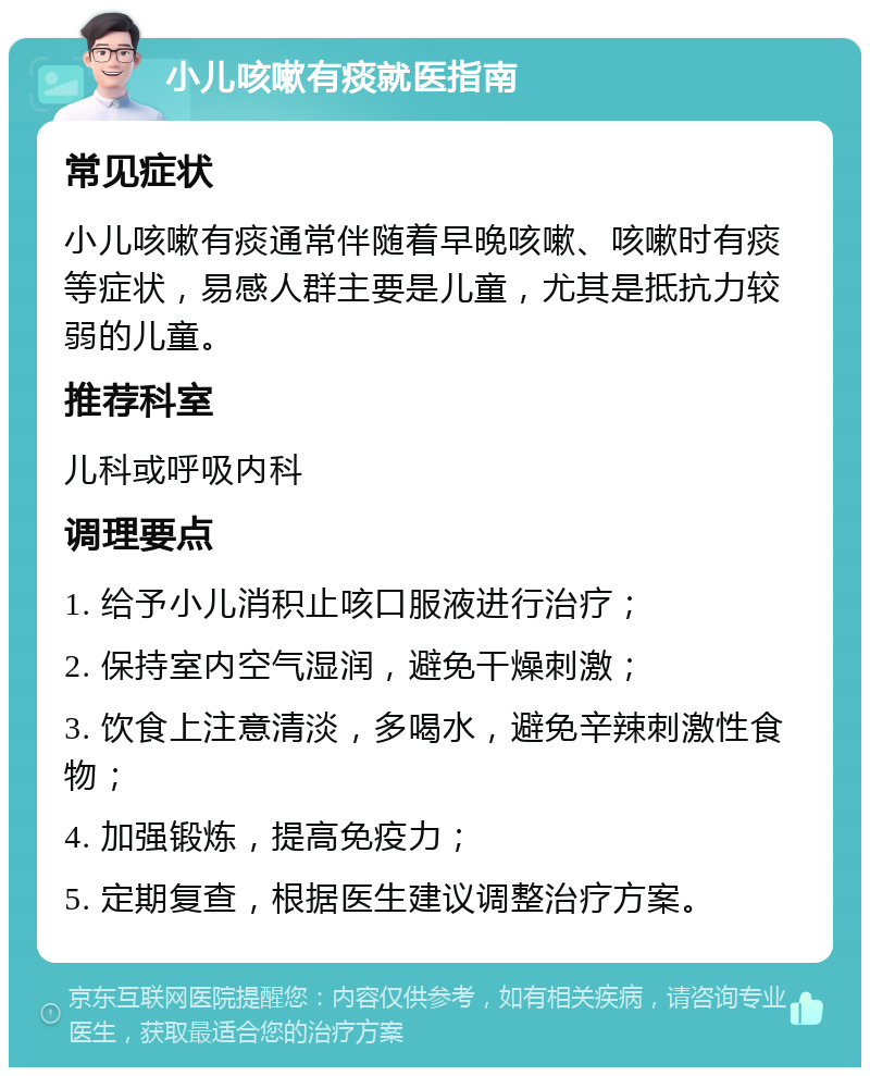 小儿咳嗽有痰就医指南 常见症状 小儿咳嗽有痰通常伴随着早晚咳嗽、咳嗽时有痰等症状，易感人群主要是儿童，尤其是抵抗力较弱的儿童。 推荐科室 儿科或呼吸内科 调理要点 1. 给予小儿消积止咳口服液进行治疗； 2. 保持室内空气湿润，避免干燥刺激； 3. 饮食上注意清淡，多喝水，避免辛辣刺激性食物； 4. 加强锻炼，提高免疫力； 5. 定期复查，根据医生建议调整治疗方案。