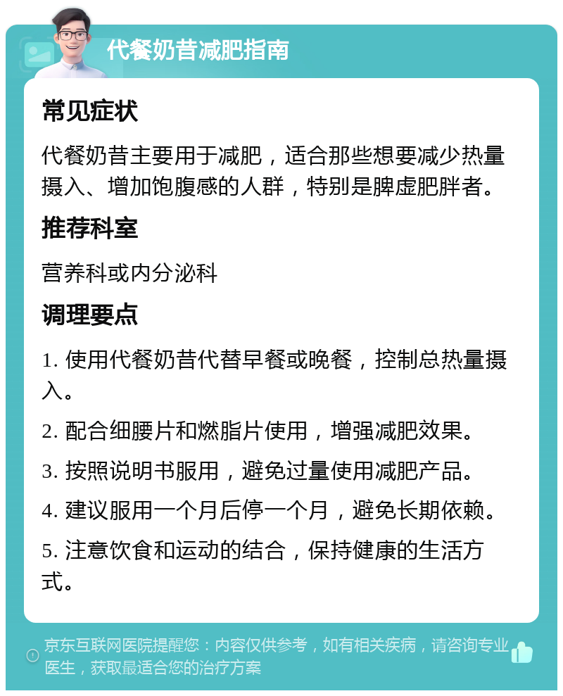 代餐奶昔减肥指南 常见症状 代餐奶昔主要用于减肥，适合那些想要减少热量摄入、增加饱腹感的人群，特别是脾虚肥胖者。 推荐科室 营养科或内分泌科 调理要点 1. 使用代餐奶昔代替早餐或晚餐，控制总热量摄入。 2. 配合细腰片和燃脂片使用，增强减肥效果。 3. 按照说明书服用，避免过量使用减肥产品。 4. 建议服用一个月后停一个月，避免长期依赖。 5. 注意饮食和运动的结合，保持健康的生活方式。