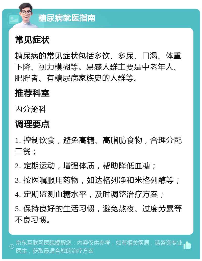 糖尿病就医指南 常见症状 糖尿病的常见症状包括多饮、多尿、口渴、体重下降、视力模糊等。易感人群主要是中老年人、肥胖者、有糖尿病家族史的人群等。 推荐科室 内分泌科 调理要点 1. 控制饮食，避免高糖、高脂肪食物，合理分配三餐； 2. 定期运动，增强体质，帮助降低血糖； 3. 按医嘱服用药物，如达格列净和米格列醇等； 4. 定期监测血糖水平，及时调整治疗方案； 5. 保持良好的生活习惯，避免熬夜、过度劳累等不良习惯。