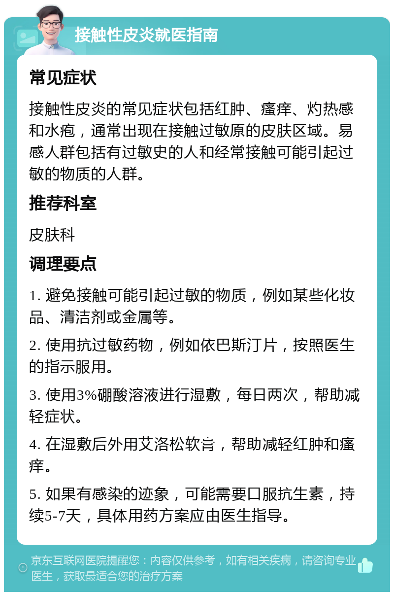 接触性皮炎就医指南 常见症状 接触性皮炎的常见症状包括红肿、瘙痒、灼热感和水疱，通常出现在接触过敏原的皮肤区域。易感人群包括有过敏史的人和经常接触可能引起过敏的物质的人群。 推荐科室 皮肤科 调理要点 1. 避免接触可能引起过敏的物质，例如某些化妆品、清洁剂或金属等。 2. 使用抗过敏药物，例如依巴斯汀片，按照医生的指示服用。 3. 使用3%硼酸溶液进行湿敷，每日两次，帮助减轻症状。 4. 在湿敷后外用艾洛松软膏，帮助减轻红肿和瘙痒。 5. 如果有感染的迹象，可能需要口服抗生素，持续5-7天，具体用药方案应由医生指导。