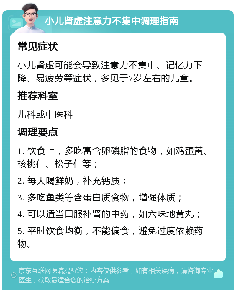 小儿肾虚注意力不集中调理指南 常见症状 小儿肾虚可能会导致注意力不集中、记忆力下降、易疲劳等症状，多见于7岁左右的儿童。 推荐科室 儿科或中医科 调理要点 1. 饮食上，多吃富含卵磷脂的食物，如鸡蛋黄、核桃仁、松子仁等； 2. 每天喝鲜奶，补充钙质； 3. 多吃鱼类等含蛋白质食物，增强体质； 4. 可以适当口服补肾的中药，如六味地黄丸； 5. 平时饮食均衡，不能偏食，避免过度依赖药物。