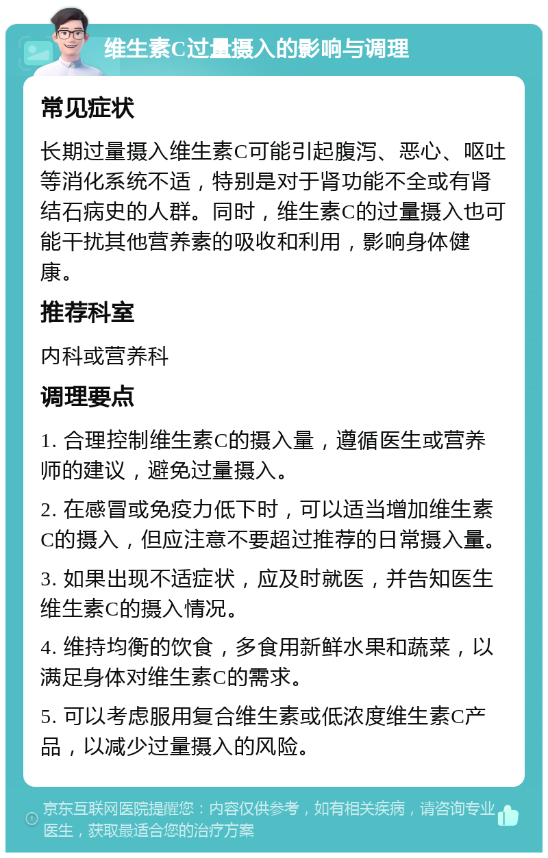 维生素C过量摄入的影响与调理 常见症状 长期过量摄入维生素C可能引起腹泻、恶心、呕吐等消化系统不适，特别是对于肾功能不全或有肾结石病史的人群。同时，维生素C的过量摄入也可能干扰其他营养素的吸收和利用，影响身体健康。 推荐科室 内科或营养科 调理要点 1. 合理控制维生素C的摄入量，遵循医生或营养师的建议，避免过量摄入。 2. 在感冒或免疫力低下时，可以适当增加维生素C的摄入，但应注意不要超过推荐的日常摄入量。 3. 如果出现不适症状，应及时就医，并告知医生维生素C的摄入情况。 4. 维持均衡的饮食，多食用新鲜水果和蔬菜，以满足身体对维生素C的需求。 5. 可以考虑服用复合维生素或低浓度维生素C产品，以减少过量摄入的风险。