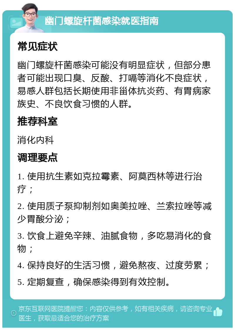 幽门螺旋杆菌感染就医指南 常见症状 幽门螺旋杆菌感染可能没有明显症状，但部分患者可能出现口臭、反酸、打嗝等消化不良症状，易感人群包括长期使用非甾体抗炎药、有胃病家族史、不良饮食习惯的人群。 推荐科室 消化内科 调理要点 1. 使用抗生素如克拉霉素、阿莫西林等进行治疗； 2. 使用质子泵抑制剂如奥美拉唑、兰索拉唑等减少胃酸分泌； 3. 饮食上避免辛辣、油腻食物，多吃易消化的食物； 4. 保持良好的生活习惯，避免熬夜、过度劳累； 5. 定期复查，确保感染得到有效控制。