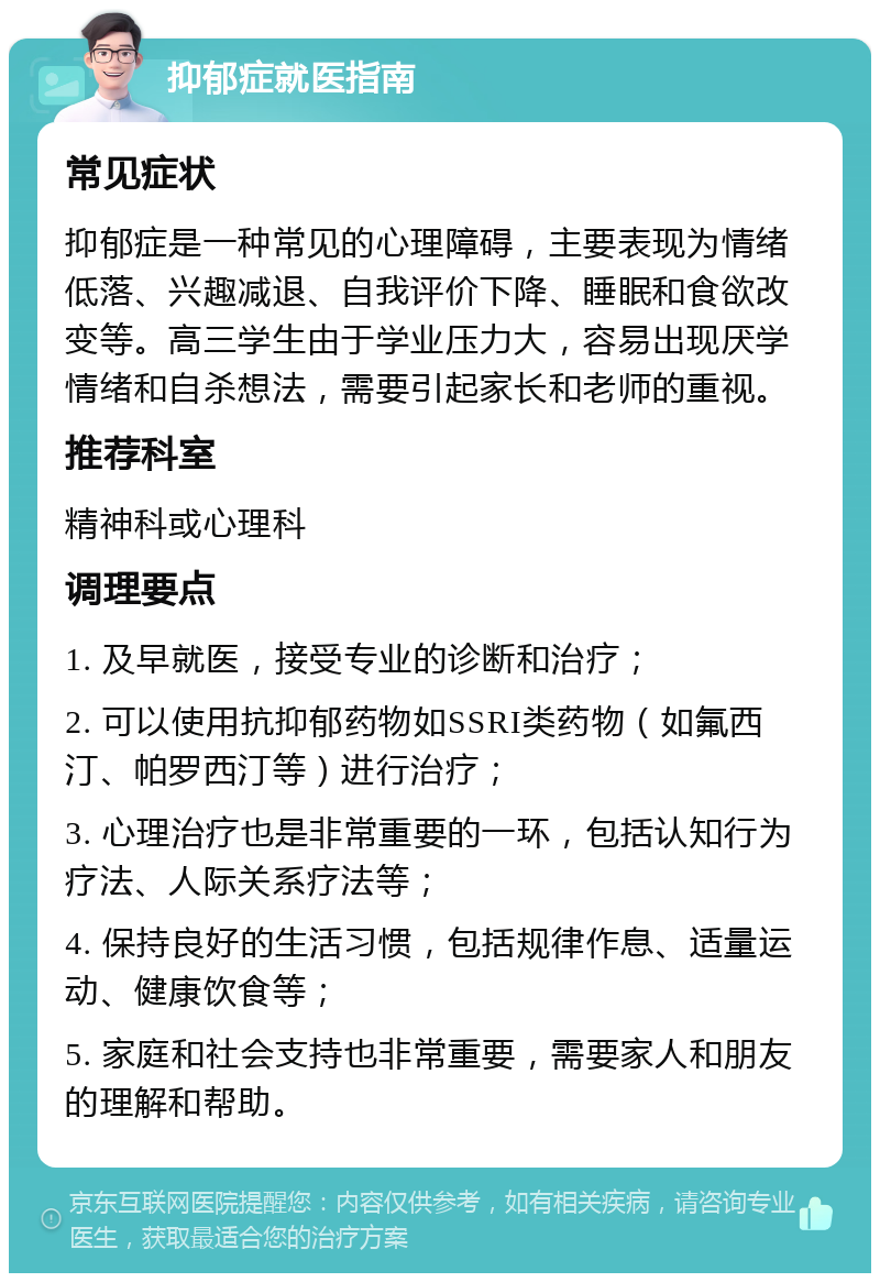 抑郁症就医指南 常见症状 抑郁症是一种常见的心理障碍，主要表现为情绪低落、兴趣减退、自我评价下降、睡眠和食欲改变等。高三学生由于学业压力大，容易出现厌学情绪和自杀想法，需要引起家长和老师的重视。 推荐科室 精神科或心理科 调理要点 1. 及早就医，接受专业的诊断和治疗； 2. 可以使用抗抑郁药物如SSRI类药物（如氟西汀、帕罗西汀等）进行治疗； 3. 心理治疗也是非常重要的一环，包括认知行为疗法、人际关系疗法等； 4. 保持良好的生活习惯，包括规律作息、适量运动、健康饮食等； 5. 家庭和社会支持也非常重要，需要家人和朋友的理解和帮助。