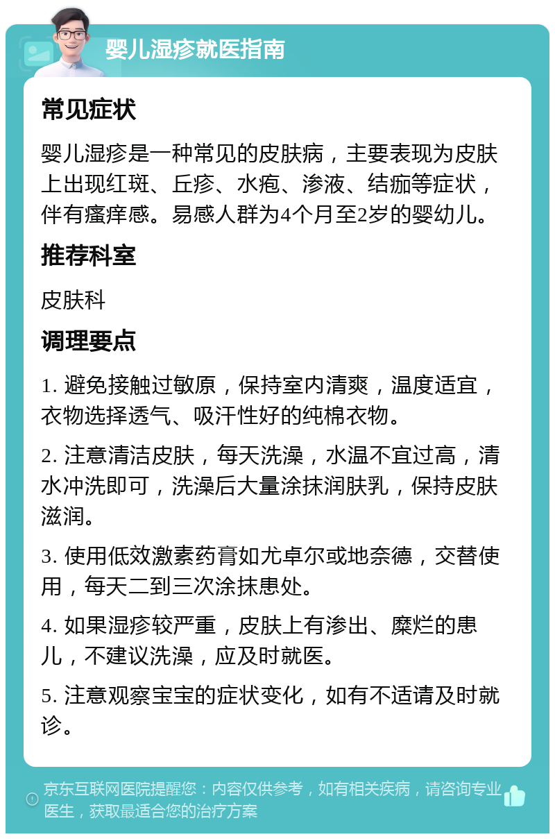 婴儿湿疹就医指南 常见症状 婴儿湿疹是一种常见的皮肤病，主要表现为皮肤上出现红斑、丘疹、水疱、渗液、结痂等症状，伴有瘙痒感。易感人群为4个月至2岁的婴幼儿。 推荐科室 皮肤科 调理要点 1. 避免接触过敏原，保持室内清爽，温度适宜，衣物选择透气、吸汗性好的纯棉衣物。 2. 注意清洁皮肤，每天洗澡，水温不宜过高，清水冲洗即可，洗澡后大量涂抹润肤乳，保持皮肤滋润。 3. 使用低效激素药膏如尤卓尔或地奈德，交替使用，每天二到三次涂抹患处。 4. 如果湿疹较严重，皮肤上有渗出、糜烂的患儿，不建议洗澡，应及时就医。 5. 注意观察宝宝的症状变化，如有不适请及时就诊。