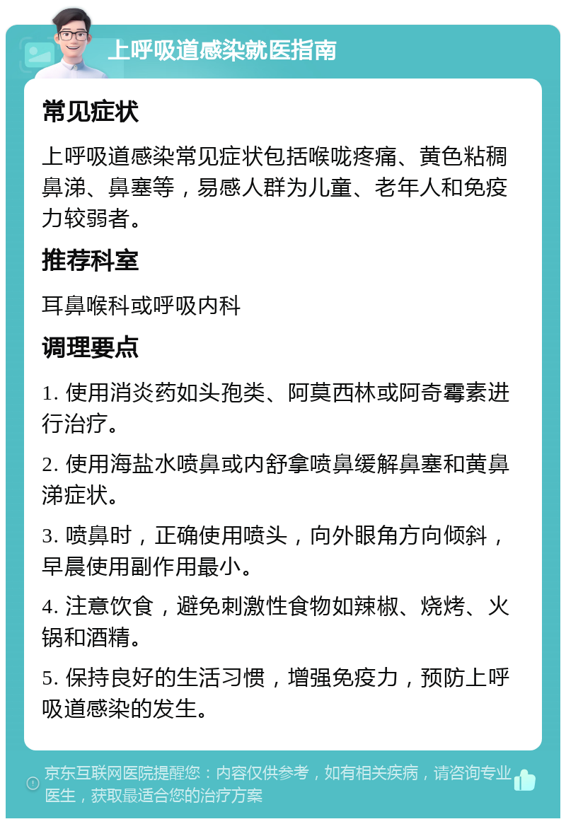 上呼吸道感染就医指南 常见症状 上呼吸道感染常见症状包括喉咙疼痛、黄色粘稠鼻涕、鼻塞等，易感人群为儿童、老年人和免疫力较弱者。 推荐科室 耳鼻喉科或呼吸内科 调理要点 1. 使用消炎药如头孢类、阿莫西林或阿奇霉素进行治疗。 2. 使用海盐水喷鼻或内舒拿喷鼻缓解鼻塞和黄鼻涕症状。 3. 喷鼻时，正确使用喷头，向外眼角方向倾斜，早晨使用副作用最小。 4. 注意饮食，避免刺激性食物如辣椒、烧烤、火锅和酒精。 5. 保持良好的生活习惯，增强免疫力，预防上呼吸道感染的发生。