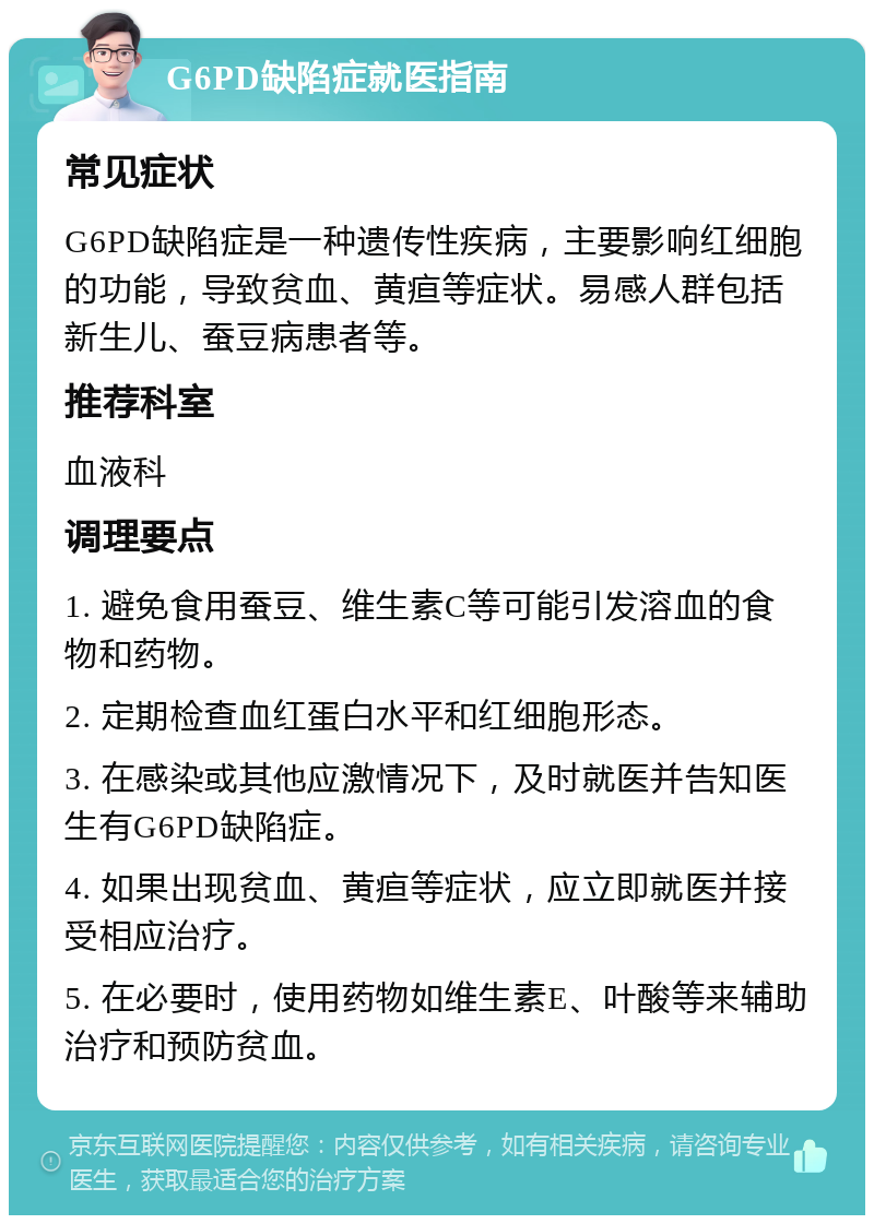 G6PD缺陷症就医指南 常见症状 G6PD缺陷症是一种遗传性疾病，主要影响红细胞的功能，导致贫血、黄疸等症状。易感人群包括新生儿、蚕豆病患者等。 推荐科室 血液科 调理要点 1. 避免食用蚕豆、维生素C等可能引发溶血的食物和药物。 2. 定期检查血红蛋白水平和红细胞形态。 3. 在感染或其他应激情况下，及时就医并告知医生有G6PD缺陷症。 4. 如果出现贫血、黄疸等症状，应立即就医并接受相应治疗。 5. 在必要时，使用药物如维生素E、叶酸等来辅助治疗和预防贫血。