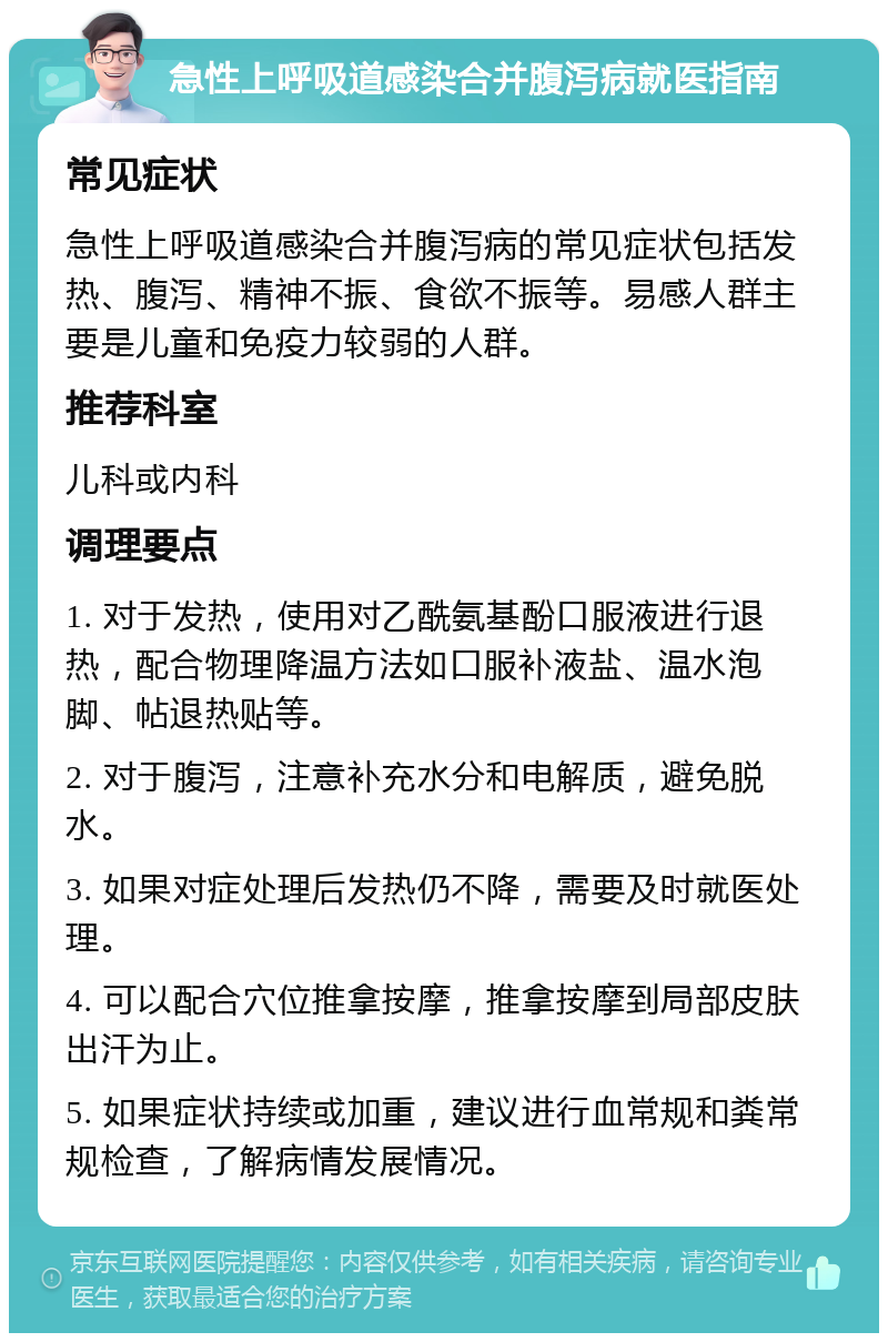 急性上呼吸道感染合并腹泻病就医指南 常见症状 急性上呼吸道感染合并腹泻病的常见症状包括发热、腹泻、精神不振、食欲不振等。易感人群主要是儿童和免疫力较弱的人群。 推荐科室 儿科或内科 调理要点 1. 对于发热，使用对乙酰氨基酚口服液进行退热，配合物理降温方法如口服补液盐、温水泡脚、帖退热贴等。 2. 对于腹泻，注意补充水分和电解质，避免脱水。 3. 如果对症处理后发热仍不降，需要及时就医处理。 4. 可以配合穴位推拿按摩，推拿按摩到局部皮肤出汗为止。 5. 如果症状持续或加重，建议进行血常规和粪常规检查，了解病情发展情况。