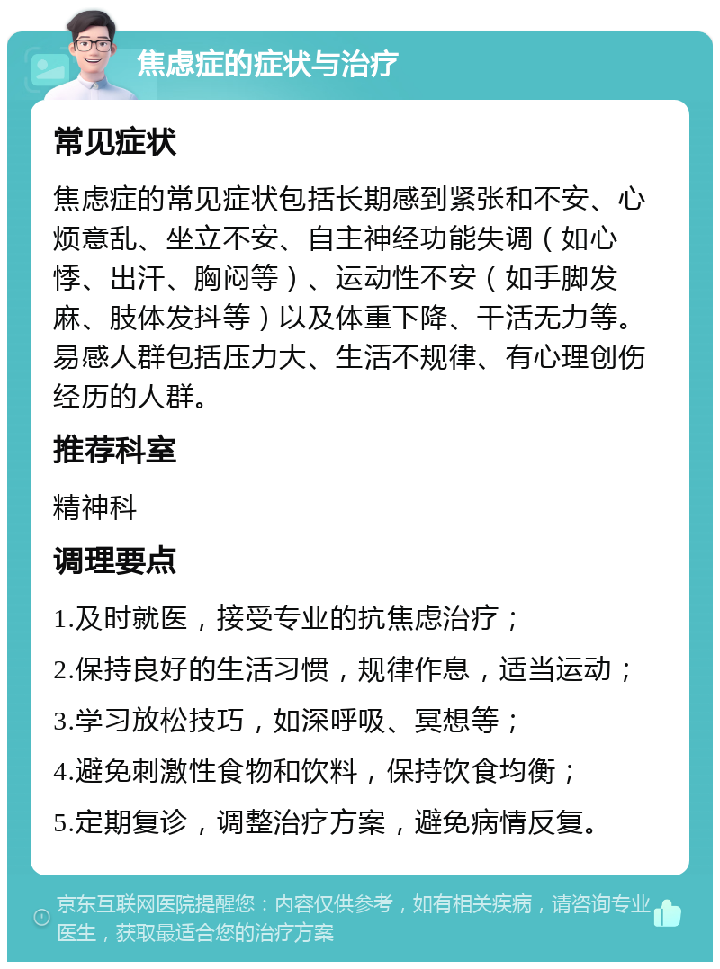 焦虑症的症状与治疗 常见症状 焦虑症的常见症状包括长期感到紧张和不安、心烦意乱、坐立不安、自主神经功能失调（如心悸、出汗、胸闷等）、运动性不安（如手脚发麻、肢体发抖等）以及体重下降、干活无力等。易感人群包括压力大、生活不规律、有心理创伤经历的人群。 推荐科室 精神科 调理要点 1.及时就医，接受专业的抗焦虑治疗； 2.保持良好的生活习惯，规律作息，适当运动； 3.学习放松技巧，如深呼吸、冥想等； 4.避免刺激性食物和饮料，保持饮食均衡； 5.定期复诊，调整治疗方案，避免病情反复。