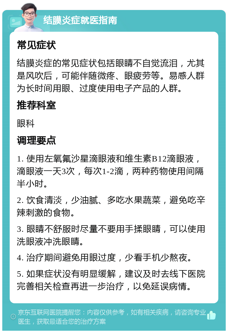 结膜炎症就医指南 常见症状 结膜炎症的常见症状包括眼睛不自觉流泪，尤其是风吹后，可能伴随微疼、眼疲劳等。易感人群为长时间用眼、过度使用电子产品的人群。 推荐科室 眼科 调理要点 1. 使用左氧氟沙星滴眼液和维生素B12滴眼液，滴眼液一天3次，每次1-2滴，两种药物使用间隔半小时。 2. 饮食清淡，少油腻、多吃水果蔬菜，避免吃辛辣刺激的食物。 3. 眼睛不舒服时尽量不要用手揉眼睛，可以使用洗眼液冲洗眼睛。 4. 治疗期间避免用眼过度，少看手机少熬夜。 5. 如果症状没有明显缓解，建议及时去线下医院完善相关检查再进一步治疗，以免延误病情。