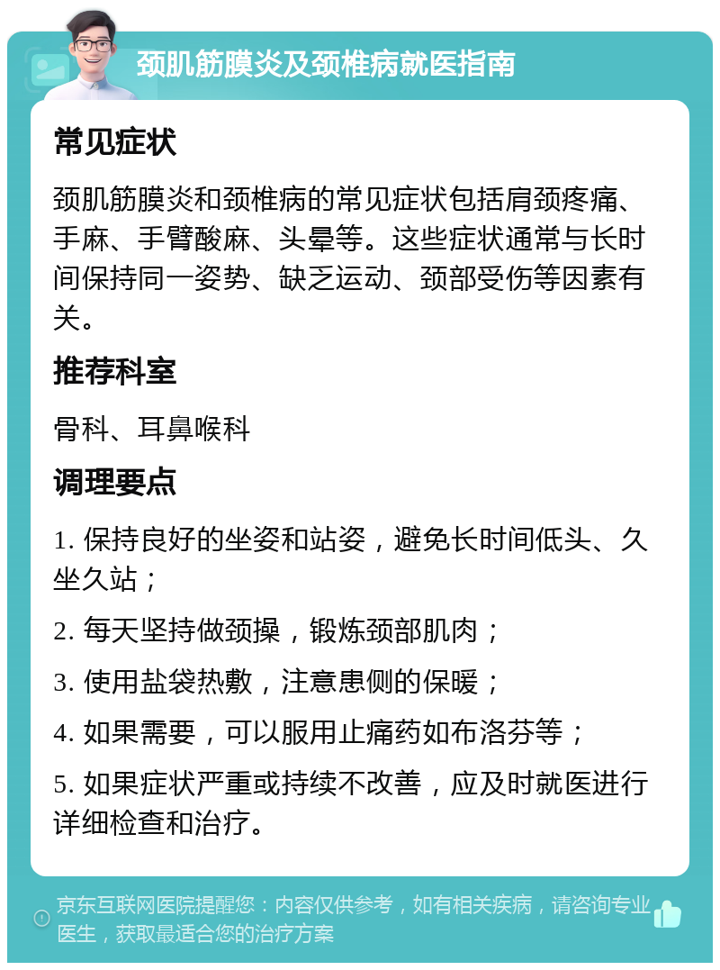 颈肌筋膜炎及颈椎病就医指南 常见症状 颈肌筋膜炎和颈椎病的常见症状包括肩颈疼痛、手麻、手臂酸麻、头晕等。这些症状通常与长时间保持同一姿势、缺乏运动、颈部受伤等因素有关。 推荐科室 骨科、耳鼻喉科 调理要点 1. 保持良好的坐姿和站姿，避免长时间低头、久坐久站； 2. 每天坚持做颈操，锻炼颈部肌肉； 3. 使用盐袋热敷，注意患侧的保暖； 4. 如果需要，可以服用止痛药如布洛芬等； 5. 如果症状严重或持续不改善，应及时就医进行详细检查和治疗。