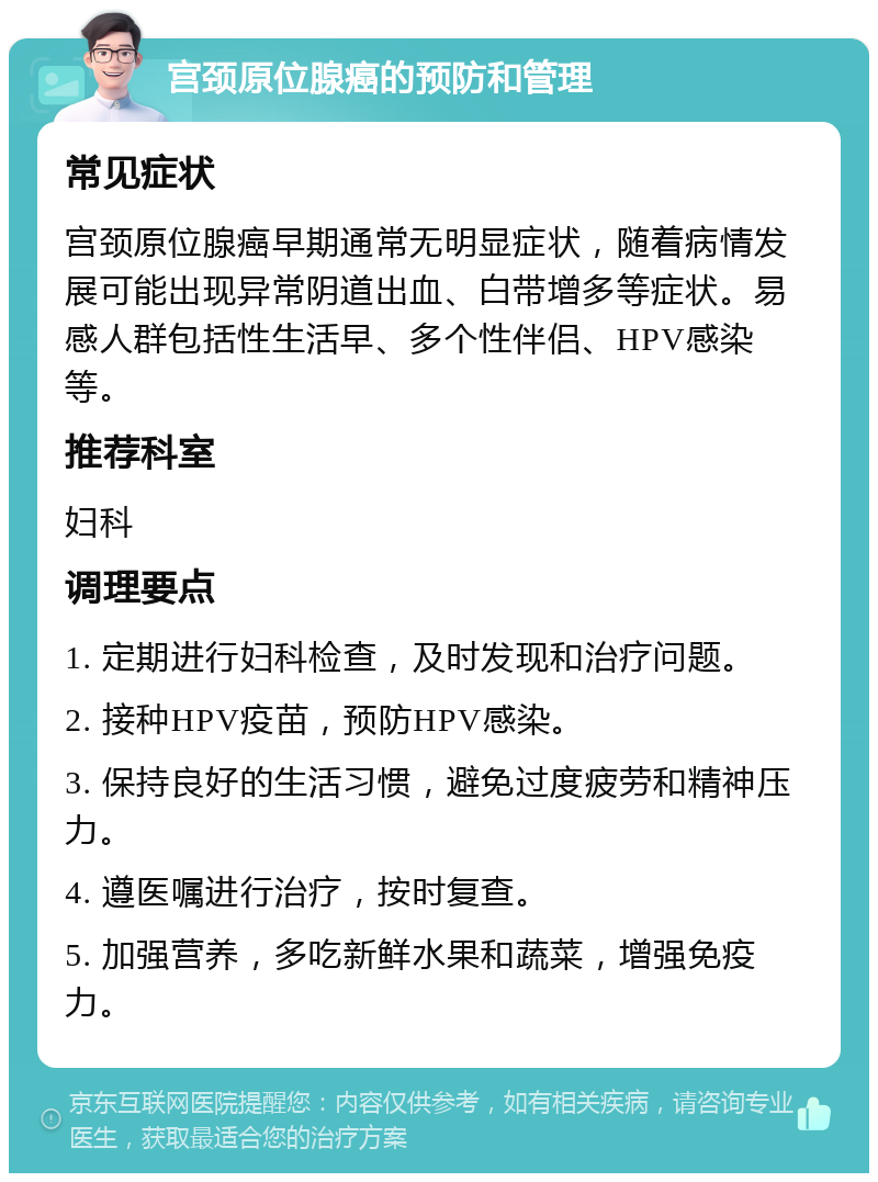 宫颈原位腺癌的预防和管理 常见症状 宫颈原位腺癌早期通常无明显症状，随着病情发展可能出现异常阴道出血、白带增多等症状。易感人群包括性生活早、多个性伴侣、HPV感染等。 推荐科室 妇科 调理要点 1. 定期进行妇科检查，及时发现和治疗问题。 2. 接种HPV疫苗，预防HPV感染。 3. 保持良好的生活习惯，避免过度疲劳和精神压力。 4. 遵医嘱进行治疗，按时复查。 5. 加强营养，多吃新鲜水果和蔬菜，增强免疫力。